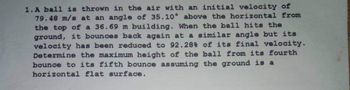 1. A ball is thrown in the air with an initial velocity of
79.48 m/s at an angle of 35.10° above the horizontal from
the top of a 36.69 m building. When the ball hits the
ground, it bounces back again at a similar angle but its
velocity has been reduced to 92.28% of its final velocity.
Determine the maximum height of the ball from its fourth
bounce to its fifth bounce assuming the ground is a
horizontal flat surface.