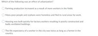 Which of the following was an effect of urbanization?
Farming production increased as a result of more workers in the fields
Many poor people and orphans were homeless and fled to rural areas for work.
Housing was built quickly for factory workers resulting in poorly constructed and
badly ventilated buildings.
The life expectancy of a worker in the city was twice as long as a farmer in the
country.
