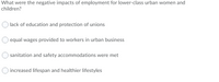 What were the negative impacts of employment for lower-class urban women and
children?
lack of education and protection of unions
equal wages provided to workers in urban business
sanitation and safety accommodations were met
increased lifespan and healthier lifestyles
