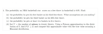 1. The probability an NBA basketball star scores on a free throw in basketball is 0.95. Find:
(a) the probability he gets his first basket on his third free throw. What assumptions are you making?
(b) the probability he gets his third basket on his fifth free throw.
(c) the probability he gets at least two baskets in five throws.
(d) Let Y = the number of misses in twenty throws. Using a Poisson approximation to the distri-
bution of Y, find P(Y > 2) and compare this approximate value with the true value assuming a
Binomial distribution.