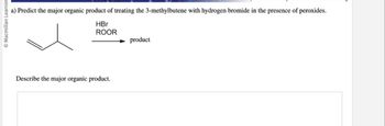 Macmillan Learning
a) Predict the major organic product of treating the 3-methylbutene with hydrogen bromide in the presence of peroxides.
HBr
ROOR
Describe the major organic product.
product