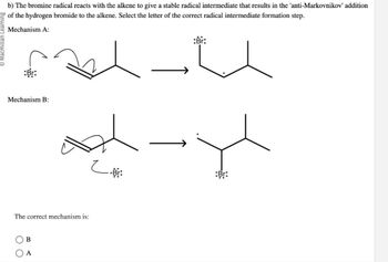 b) The bromine radical reacts with the alkene to give a stable radical intermediate that results in the 'anti-Markovnikov' addition
of the hydrogen bromide to the alkene. Select the letter of the correct radical intermediate formation step.
Mechanism A:
:Br:
Mechanism B:
The correct mechanism is:
(B
A
:Br:
og-yl