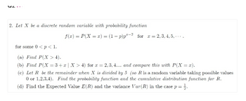 2. Let X be a discrete random variable with probability function
f(x) = P(X=x) = (1-p) p²-2 for x =
= 2, 3, 4, 5,...
for some 0 < p < 1.
(a) Find P(X> 4).
(b) Find P(X=3+x | X > 4) for x = 2,3,4.... and compare this with P(X = x).
(c) Let R be the remainder when X is divided by 5 (so R. is a random variable taking possible values
0 or 1,2,3,4). Find the probability function and the cumulative distribution function for R.
(d) Find the Expected Value E(R) and the variance Var (R) in the case p =
= 1/2.