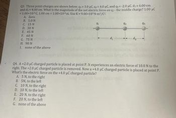 Q3. Three point-charges are shown below. q₁ = 3.0 µC, q2 = 4.0 μC, and q3 = -2.0 μC. d₁= 6.00 cm
and d₂ = 4.00 cm. What is the magnitude of the net electric force on q2- the middle charge? 1.00 μC
= 1.00×10 6C, 1.00 cm = 1.00×102 m. Use K = 9.00x10⁹ N-m²/C².
A. Zero
B. 5.0 N
C. 15 N
D. 30 N
E. 45 N
F. 60 N
G. 75 N
H. 90 N
I. none of the above
91
d₁
92
da
93
Q4. A +2.0 µC charged particle is placed at point P. It experiences an electric force of 10.0 N to the
right. The +2.0 µC charged particle is removed. Now a +4.0 μC charged particle is placed at point P.
What's the electric force on the +4.0 µC charged particle?
A. 5 N, to the right
B. 5N, to the left
C. 10 N, to the right
E.
D. 10 N, to the left
20 N, to the right
F. 20 N, to the left
G. none of the above