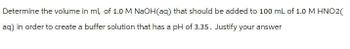 Determine the volume in ml, of 1.0 M NaOH(aq) that should be added to 100 mL of 1.0 M HNO2(
aq) in order to create a buffer solution that has a pH of 3.35. Justify your answer