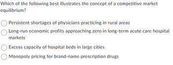 Which of the following best illustrates the concept of a competitive market
equilibrium?
Persistent shortages of physicians practicing in rural areas
Long-run economic profits approaching zero in long-term acute care hospital
markets
Excess capacity of hospital beds in large cities
Monopoly pricing for brand-name prescription drugs