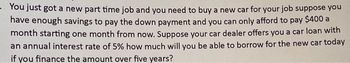 You just got a new part time job and you need to buy a new car for your job suppose you
have enough savings to pay the down payment and you can only afford to pay $400 a
month starting one month from now. Suppose your car dealer offers you a car loan with
an annual interest rate of 5% how much will you be able to borrow for the new car today
if you finance the amount over five years?