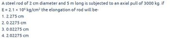 A steel rod of 2 cm diameter and 5 m long is subjected to an axial pull of 3000 kg. if
E = 2.1 x 106 kg/cm² the elongation of rod will be-
1. 2.275 cm
2. 0.2275 cm
3. 0.02275 cm
4. 2.02275 cm