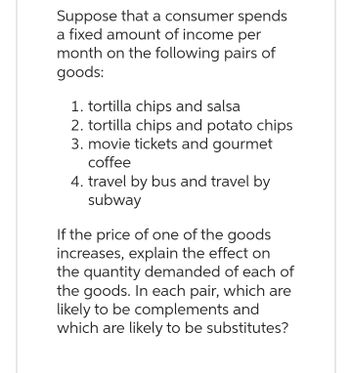 Suppose that a consumer spends
a fixed amount of income per
month on the following pairs of
goods:
1. tortilla chips and salsa
2. tortilla chips and potato chips
3. movie tickets and gourmet
coffee
4. travel by bus and travel by
subway
If the price of one of the goods
increases, explain the effect on
the quantity demanded of each of
the goods. In each pair, which are
likely to be complements and
which are likely to be substitutes?