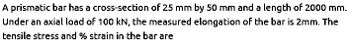 A prismatic bar has a cross-section of 25 mm by 50 mm and a length of 2000 mm.
Under an axial load of 100 kN, the measured elongation of the bar is 2mm. The
tensile stress and % strain in the bar are