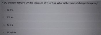 A DC chopper remains ON for 25µs and OFF for 5µs. What is the value of chopper frequency?
1. 50 kHz
2. 200 kHz
3. 40 kHz
4. 33.33 kHz