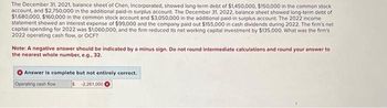 The December 31, 2021, balance sheet of Chen, Incorporated, showed long-term debt of $1,450,000, $150,000 in the common stock
account, and $2,750,000 in the additional paid-in surplus account. The December 31, 2022, balance sheet showed long-term debt of
$1,680,000, $160,000 in the common stock account and $3,050,000 in the additional paid-in surplus account. The 2022 income
statement showed an interest expense of $99,000 and the company paid out $155,000 in cash dividends during 2022. The firm's net
capital spending for 2022 was $1,060,000, and the firm reduced its net working capital investment by $135,000. What was the firm's
2022 operating cash flow, or OCF?
Note: A negative answer should be indicated by a minus sign. Do not round intermediate calculations and round your answer to
the nearest whole number, e.g., 32.
Answer is complete but not entirely correct.
Operating cash flow
$2,261,000