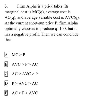 3.
Firm Alpha is a price taker. Its
marginal cost is MC(q), average cost is
AC(q), and average variable cost is AVC(q).
At the current short-run price P, firm Alpha
optimally chooses to produce q=100, but it
has a negative profit. Then we can conclude
that
AMC>P
B AVC>P>AC
CAC>AVC>P
DP>AVC> AC
E AC>P> AVC