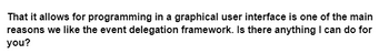 That it allows for programming in a graphical user interface is one of the main
reasons we like the event delegation framework. Is there anything I can do for
you?