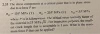 2.33 The stress components at a critical point that is in plane stress
due to a force P are
Orr = 10P MPa (T)
Ovy = 20P MPa (C)
=D5P MPa
%3D
%3D
Ty
%3!
where P is in kilonewtons. The critical stress intensity factor of
the material is 33 MPa/m. For inspection purposes, the small-
est crack length that is acceptable is 1 mm. What is the maxi-
mum force P that can be applied?
