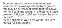 Economists who believe that the recent
increase in the average productivity growth
rate may be permanent claim that the above-
normal economic growth in the United States
between 1995 and 2009 was caused by what
factors?
Please explain in your own words, and in at
least 2 full paragraphs!!!
