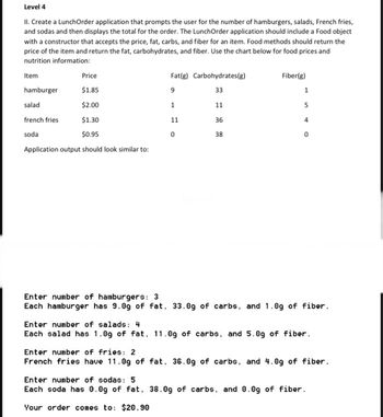 Level 4
II. Create a LunchOrder application that prompts the user for the number of hamburgers, salads, French fries,
and sodas and then displays the total for the order. The LunchOrder application should include a Food object
with a constructor that accepts the price, fat, carbs, and fiber for an item. Food methods should return the
price of the item and return the fat, carbohydrates, and fiber. Use the chart below for food prices and
nutrition information:
Item
hamburger
salad
french fries
soda
Price
$1.85
$2.00
$1.30
$0.95
Application output should look similar to:
Fat(g) Carbohydrates(g)
9
33
11
1
11
0
36
38
Fiber(g)
1
5
4
0
Enter number of hamburgers: 3
Each hamburger has 9.0g of fat, 33.0g of carbs, and 1.0g of fiber.
Enter number of salads: 4
Each salad has 1.0g of fat, 11.0g of carbs, and 5.0g of fiber.
Enter number of fries: 2
French fries have 11.0g of fat, 36.0g of carbs, and 4.0g of fiber.
Enter number of sodas: 5
Each soda has 0.0g of fat, 38.0g of carbs, and 0.0g of fiber.
Your order comes to: $20.90