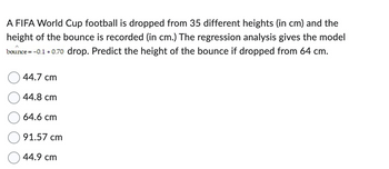 A FIFA World Cup football is dropped from 35 different heights (in cm) and the
height of the bounce is recorded (in cm.) The regression analysis gives the model
bounce = -0.1 +0.70 drop. Predict the height of the bounce if dropped from 64 cm.
44.7 cm
44.8 cm
64.6 cm
91.57 cm
44.9 cm