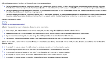 a) Check the assumptions and conditions for inference. Choose the correct answer below.
A. The Paired Data Assumption and the 10% Condition are both met. There is no data with which to check the Nearly Normal Condition, but the sample size is large enough to proceed.
Neither the Independence Assumption nor the Randomization Condition are met, and it is not reasonable to assume that the differences are independent or representative of all cows.
B. The Paired Data Assumption, the Independence Assumption, the Randomization Condition, and the 10% Condition are all explicitly met. There is no data with which to check the Nearly
Normal Condition, but the sample size is large enough to proceed.
C. The Paired Data Assumption and the 10% Condition are both met. It is reasonable to assume that the differences are independent and representative of all cows, so the Independence
Assumption and the Randomization Condition are both met. There is no data with which to check the Nearly Normal Condition, but the sample size is large enough to proceed.
b) Write a 95% confidence interval.
(Round to two decimal places as needed.)
c) Explain what your interval means in this context. Choose the correct answer below.
A. For all samples, 95% of them will have a mean increase in daily milk production (in kg) after a BST injection that falls within the interval.
B. We are 95% confident that the mean increase in daily milk production (in kg) for all cows after a BST injection is between the confidence interval values.
C. Any cow has an increase in daily milk production (in kg) after a BST injection that will fall within this interval 95% of the time.
D. The confidence interval contains the mean increase in daily milk production (in kg) for all cows after a BST injection, on average, 95% of the time.
d) Given the cost of BST, a farmer believes he cannot afford to use it unless he is sure of attaining at least a 27% increase in milk production. Based on your confidence interval, what advice
would you give him?
A. He can justify the expense because the middle value of the confidence interval is more than the amount he requires.
B. He cannot justify the expense because the lower limit of the confidence interval is less than the amount he requires.
C. He cannot justify the expense because the lower limit of the confidence interval is more than the amount he requires.
D. He can justify the expense because the lower limit of the confidence interval is less than the amount he requires.
E. He can justify the expense because the lower limit of the confidence interval is more than the amount he requires.