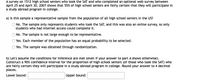 A survey on 1512 high school seniors who took the SAT and who completed an optional web survey between
April 25 and April 30, 2007 shows that 55% of high school seniors are fairly certain that they will participate in
a study abroad program in college.
a) Is this sample a representative sample from the population of all high school seniors in the US?
O No. The sample only represents students who took the SAT, and this was also an online survey, so only
students who had internet access could complete it.
ONo. The sample is not large enough to be representative.
Yes. Each member of the population has an equal probability to be selected.
Yes. The sample was obtained through randomization.
b) Let's assume the conditions for inference are met (even if your answer to part A shows otherwise).
Construct a 90% confidence interval for the proportion of high school seniors (of those who took the SAT) who
are fairly certain they will participate in a study abroad program in college. Round your answer to 4 decimal
places.
Lower bound:
Upper bound:
