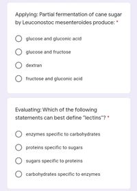 Applying: Partial fermentation of cane sugar
by Leuconostoc mesenteroides produce: *
glucose and gluconic acid
glucose and fructose
dextran
fructose and gluconic acid
Evaluating: Which of the following
statements can best define “lectins"? *
enzymes specific to carbohydrates
proteins specific to sugars
sugars specific to proteins
carbohydrates specific to enzymes
