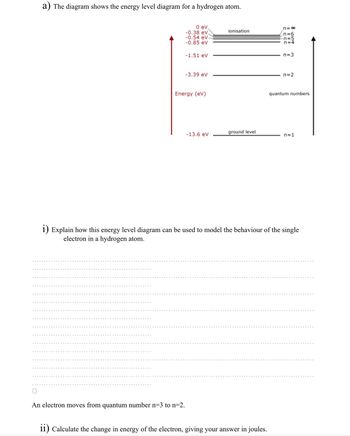 a) The diagram shows the energy level diagram for a hydrogen atom.
0 eV,
-0.38 eV.
-0.54 eV
-0.85 eV
-1.51 eV
An electron moves from quantum number n=3 to n=2.
-3.39 ev
Energy (ev)
-13.6 eV
ionisation
ground level
CCCC
ii) Calculate the change in energy of the electron, giving your answer in joules.
||||||||
8 pint
n=4
n=3
n=2
quantum numbers
i) Explain how this energy level diagram can be used to model the behaviour of the single
electron in a hydrogen atom.
n=1