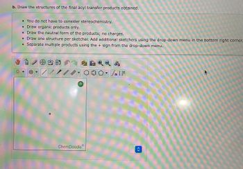 b. Draw the structures of the final acyl transfer products obtained.
• You do not have to consider stereochemistry.
• Draw organic products only.
• Draw the neutral form of the products; no charges.
• Draw one structure per sketcher. Add additional sketchers using the drop-down menu in the bottom right corner.
• Separate multiple products using the + sign from the drop-down menu.
1
***
?
ChemDoodle
Sn [F
