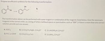 Propose an efficient synthesis for the following transformation:
OH
OH
The transformation above can be performed with some reagent or combination of the reagents listed below. Give the necessary
reagents in the correct order, as a string of letters (without spaces or punctuation, such as "EBF"). If there is more than one correct
solution, provide just one answer.
A. SOCI₂
D. PCC or DMP
B. 1) CH3CH₂MgBr; 2) H3O+
E. (CH3CH₂)2CuLi
C. 1) LIAI(OR) 3H; 2) H3O+
F. 1) LIAIH4; 2) H3O+