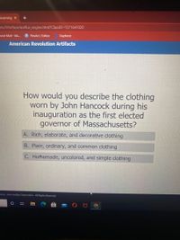 Learning x
ons/Interface/acellus_engine.html?ClassID=1371641020
pose Mail - kla.
P PicsArt / Editor
Dayforce
American Revolution Artifacts
How would you describe the clothing
worn by John Hancock during his
inauguration as the first elected
governor of Massachusetts?
A. Rich, elaborate, and decorative clothing
B. Plain, ordinary, and common clothing
C. Homemade, uncolored, and simple clothing
2003 - 2021 Acellus Corporation. All Rights Reserved.
A O
