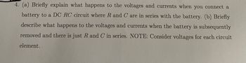 4. (a) Briefly explain what happens to the voltages and currents when you connect a
battery to a DC RC circuit where R and C are in series with the battery. (b) Briefly
describe what happens to the voltages and currents when the battery is subsequently
removed and there is just R and C in series. NOTE: Consider voltages for each circuit
element.