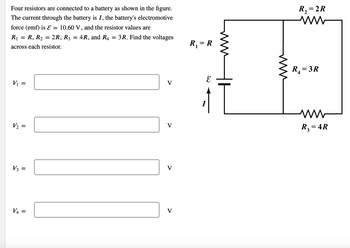 Four resistors are connected to a battery as shown in the figure.
The current through the battery is I, the battery's electromotive
force (emf) is ε = 10.60 V, and the resistor values are
3R. Find the voltages
R₁ R, R₂ 2R, R3 = :4R, and R4
across each resistor.
=
V₁ = =
V₂ =
V3 =
V4 =
V
V
V
V
R₁ = R
1
www
R₂ = 2R
ww
R₁ = 3R
M
R₂ = 4R
3