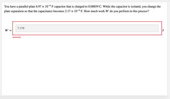 You have a parallel-plate 6.97 × 10-6 F capacitor that is charged to 0.00859 C. While the capacitor is isolated, you change the
plate separation so that the capacitance becomes 2.17 × 10-6 F. How much work W do you perform in this process?
W =
7.378
Incorrect
J
