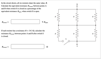 In the circuit shown, all six resistors share the same value, R.
Calculate the equivalent resistance Relosed between points A
and B when switch S is closed as a percentage of the
equivalent resistance Ropen when switch S is open.
Rclosed =
% Ropen
If each resistor has a resistance R = 34.3 , calculate the
resistance Relosed between points A and B after switch S
is closed.
Rclosed =
Ω
R
MM
S
R
R
B
www
M
A
R
R