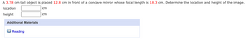 A 3.78 cm tall object is placed 12.8 cm in front of a concave mirror whose focal length is 18.3 cm. Determine the location and height of the image.
location
cm
height
Additional Materials
Reading
cm