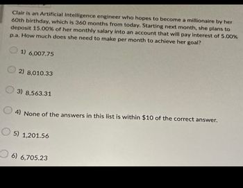 Clair is an Artificial Intelligence engineer who hopes to become a millionaire by her
60th birthday, which is 360 months from today. Starting next month, she plans to
deposit 15.00% of her monthly salary into an account that will pay interest of 5.00%
p.a. How much does she need to make per month to achieve her goal?
1) 6,007.75
2) 8,010.33
3) 8,563.31
4) None of the answers in this list is within $10 of the correct answer.
5) 1,201.56
6) 6,705.23