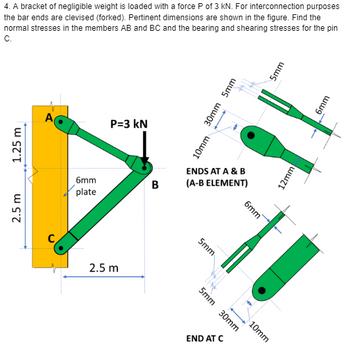 4. A bracket of negligible weight is loaded with a force P of 3 kN. For interconnection purposes
the bar ends are clevised (forked). Pertinent dimensions are shown in the figure. Find the
normal stresses in the members AB and BC and the bearing and shearing stresses for the pin
C.
1.25 m
2.5 m
A
C
6mm
plate
P=3 kN
2.5 m
B
10mm
ENDS AT A & B
(A-B ELEMENT)
5mm
IN
5mm 30mm
30mm 5mm
END AT C
6mm
10mm
5mm
12mm
6mm