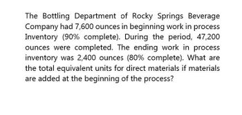 The Bottling Department of Rocky Springs Beverage
Company had 7,600 ounces in beginning work in process
Inventory (90% complete). During the period, 47,200
ounces were completed. The ending work in process
inventory was 2,400 ounces (80% complete). What are
the total equivalent units for direct materials if materials
are added at the beginning of the process?