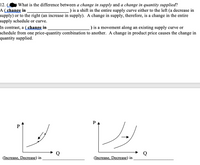 12.
What is the difference between a change in supply and a change in quantity supplied?
A (change in
supply) or to the right (an increase in supply). A change in supply, therefore, is a change in the entire
supply schedule or curve.
) is a shift in the entire supply curve either to the left (a decrease in
In contrast, a ( change in
schedule from one price-quantity combination to another. A change in product price causes the change in
quantity supplied.
) is a movement along an existing supply curve or
PA
P
(Increase, Decrease) in
(Increase, Decrease) in
