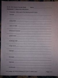 ELTE 108, Electric Circuits Study
Name
Homework 7, Measuring Instruments
1.
Vocabulary. Define each of the following words or terms.
Ammeter
analog meter
clamp-on meter
D'Arsonval movement
galvanometer
multirange meter
bridge circuit
Voltmeter
Ohmmeter
Wattmeter
Oscilloscope
0710 assign_ELTE108_Homework_07_2011-11-04ACC.docx
Page 1 of 4
