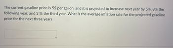 The current gasoline price is 5$ per gallon, and it is projected to increase next year by 5%, 8% the
following year, and 3 % the third year. What is the average inflation rate for the projected gasoline
price for the next three years