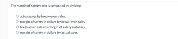 The margin of safety ratio is computed by dividing
○ actual sales by break-even sales.
margin of safety in dollars by break-even sales.
break-even sales by margin of safety in dollars.
O margin of safety in dollars by actual sales.