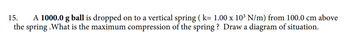 15.
A 1000.0 g ball is dropped on to a vertical spring (k= 1.00 x 103 N/m) from 100.0 cm above
the spring .What is the maximum compression of the spring? Draw a diagram of situation.