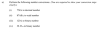 Perform the following number conversions. (You are required to show your conversion steps
clearly.)
a)
(i)
7563s to decimal number
(ii)
87AB16 to octal number
(iii)
12344 to binary number
(iv)
38.2310 to binary number
