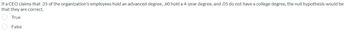 If a CEO claims that .35 of the organization's employees hold an advanced degree, .60 hold a 4-year degree, and .05 do not have a college degree, the null hypothesis would be
that they are correct.
True
False