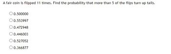 A fair coin is flipped 11 times. Find the probability that more than 5 of the flips turn up tails.
O 0.500000
O 0.553997
O 0.472948
O 0.446003
O 0.527052
O 0.366877