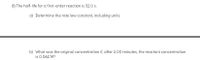 8) The half-life for a first-order reaction is 32.0 s.
a) Determine the rate law constant, including units.
b) What was the original concentration if, after 2.00 minutes, the reactant concentration
is 0.062 M?
