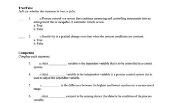 True/False
Indicate whether the statement is true or false.
-
1.
2.
t) Sensitivity is a gradual change over time when the process conditions are constant.
a. True
b. False
Completion
Complete each statement.
3.
4.
it) Process control is a system that combines measuring and controlling instruments into an
arrangement that is incapable of automatic remote action.
a. True
b. False
5.
6.
nt) A(n)
system.
it) A(n)
variable is the independent variable in a process control system that is
used to adjust the dependent variable.
is the difference between the highest and lowest numbers in a measurement
4)
range.
A(n).
variable is the dependent variable that is to be controlled in a control
variable.
element is the sensing device that detects the condition of the process