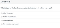 Question 8
What triggered the Cambrian explosion that started 541 million years ago?
O All of the above
O Higher oxygen levels
New Hox genes
O The evolution of predators
