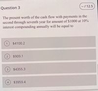 Question 3
- / 12.5
The present worth of the cash flow with payments in the
second through seventh year for amount of $1000 at 10%
interest compounding annually will be equal to
1
$4100.2
2
$909.1
3.
$4355.3
$3959.4
