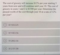 The cost of grocery will increase $12% per year starting 3
years from now and will continue until year 10. The cost of
grocery in years 1 and 2 is $1500 per year. Determine the
present worth of the cost through year 10 at a rate of 12%
per year?
$11653.25
$11463.56
$12802.56
4
$12101.98
